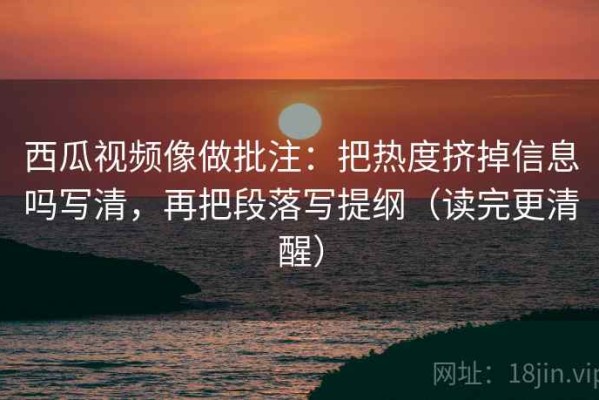 西瓜视频像做批注：把热度挤掉信息吗写清，再把段落写提纲（读完更清醒）