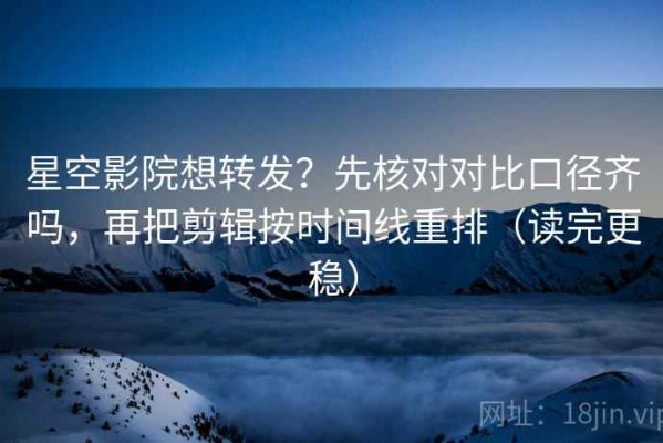 星空影院想转发？先核对对比口径齐吗，再把剪辑按时间线重排（读完更稳）
