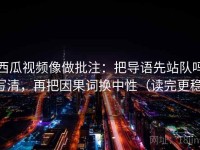 西瓜视频像做批注：把导语先站队吗写清，再把因果词换中性（读完更稳）