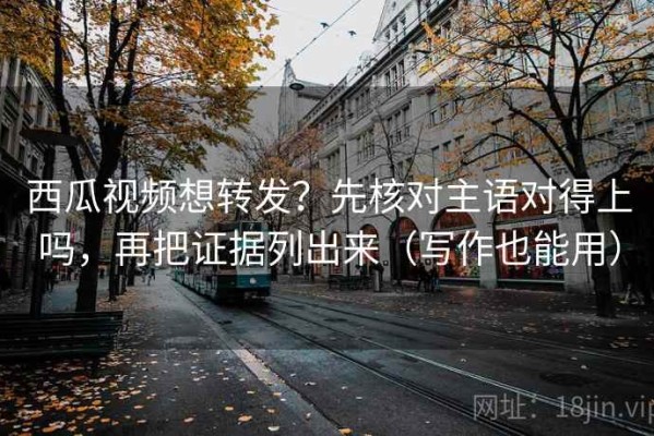 西瓜视频想转发？先核对主语对得上吗，再把证据列出来（写作也能用）
