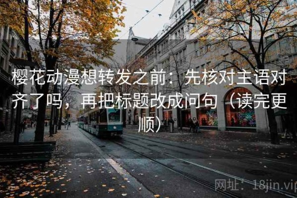 樱花动漫想转发之前：先核对主语对齐了吗，再把标题改成问句（读完更顺）