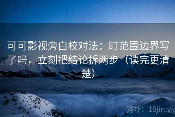 可可影视旁白校对法：盯范围边界写了吗，立刻把结论拆两步（读完更清楚）