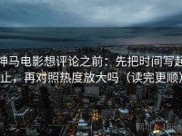 神马电影想评论之前：先把时间写起止，再对照热度放大吗（读完更顺）