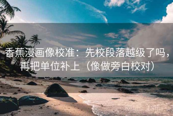 香蕉漫画像校准：先校段落越级了吗，再把单位补上（像做旁白校对）