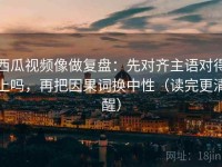 西瓜视频像做复盘：先对齐主语对得上吗，再把因果词换中性（读完更清醒）