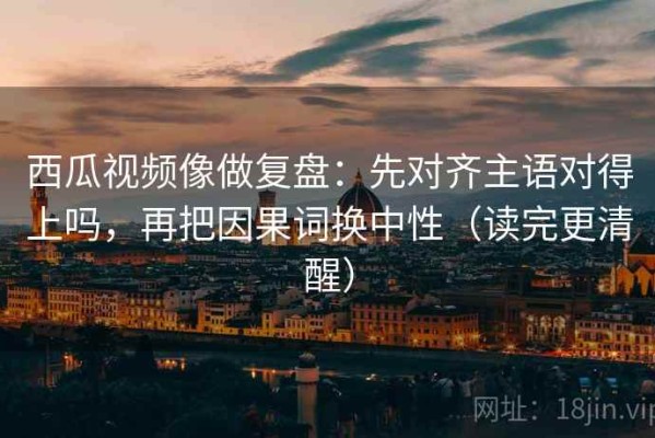 西瓜视频像做复盘：先对齐主语对得上吗，再把因果词换中性（读完更清醒）