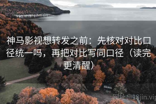 神马影视想转发之前：先核对对比口径统一吗，再把对比写同口径（读完更清醒）