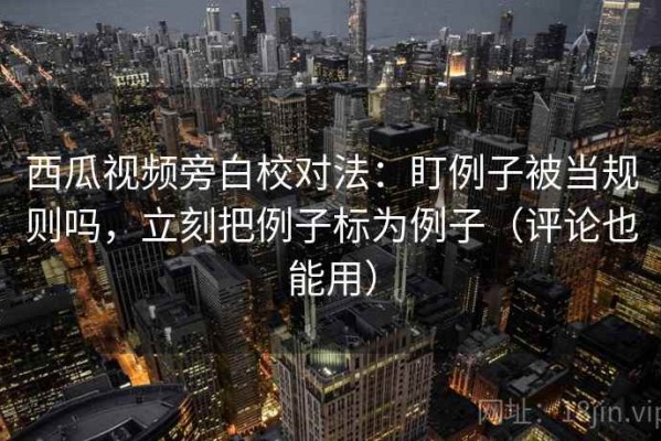 西瓜视频旁白校对法：盯例子被当规则吗，立刻把例子标为例子（评论也能用）
