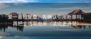 爱一番短复盘：先确认引用断章吗，再把主语写出来（读完更清楚）
