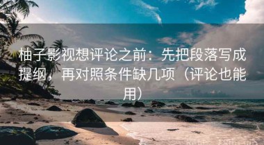 柚子影视想评论之前：先把段落写成提纲，再对照条件缺几项（评论也能用）