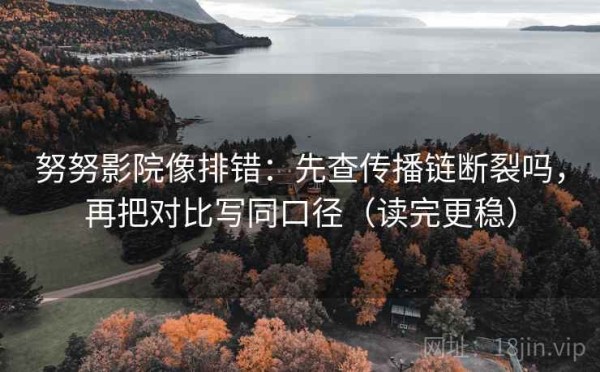 努努影院像排错：先查传播链断裂吗，再把对比写同口径（读完更稳）