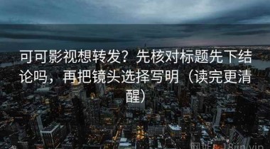 可可影视想转发？先核对标题先下结论吗，再把镜头选择写明（读完更清醒）