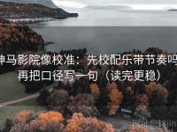 神马影院像校准：先校配乐带节奏吗，再把口径写一句（读完更稳）