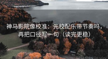 神马影院像校准：先校配乐带节奏吗，再把口径写一句（读完更稳）