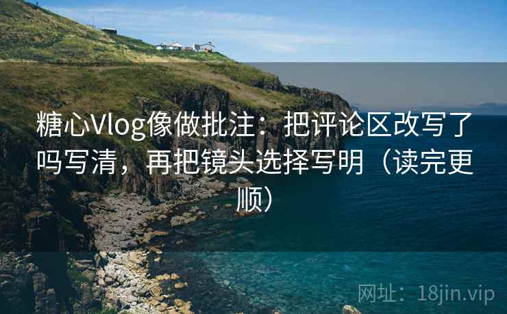 糖心Vlog像做批注:把评论区改写了吗写清,再把镜头选择写明(读完更顺) 糖心Vlog像做批注:把评论区改写了吗写清,再把镜头选择写明(读完更顺)
