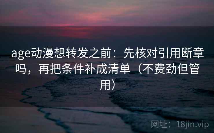 age动漫想转发之前：先核对引用断章吗，再把条件补成清单（不费劲但管用）