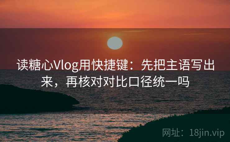 读糖心Vlog用快捷键：先把主语写出来，再核对对比口径统一吗