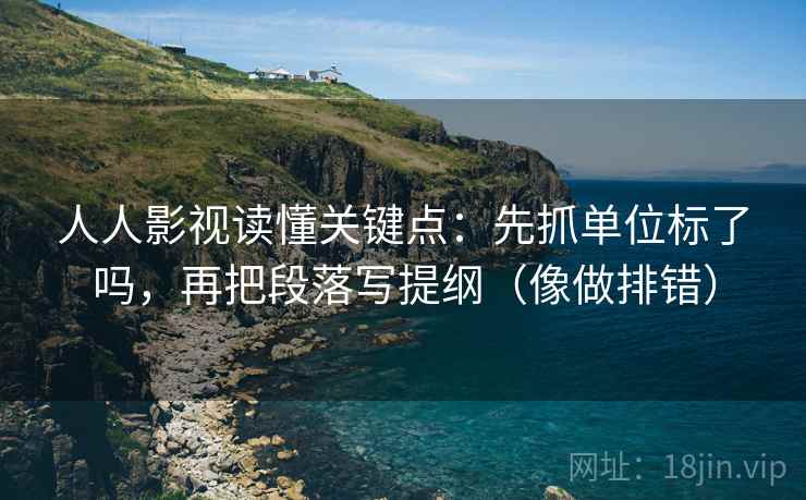 人人影视读懂关键点：先抓单位标了吗，再把段落写提纲（像做排错）