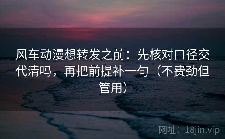 风车动漫想转发之前：先核对口径交代清吗，再把前提补一句（不费劲但管用）