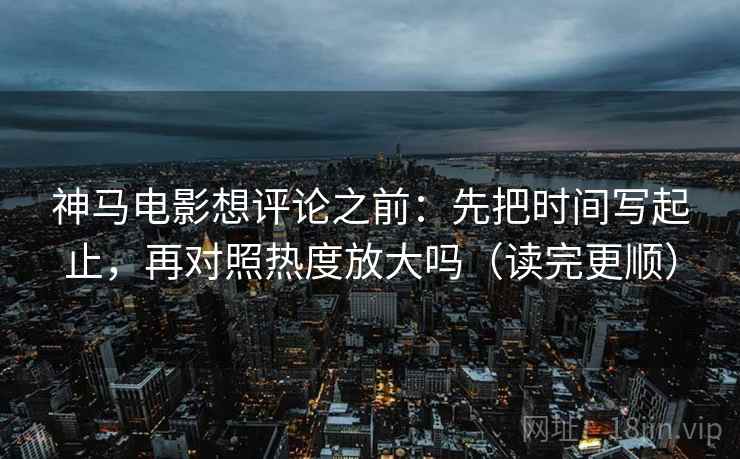 神马电影想评论之前：先把时间写起止，再对照热度放大吗（读完更顺）