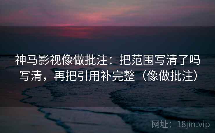 神马影视像做批注：把范围写清了吗写清，再把引用补完整（像做批注）