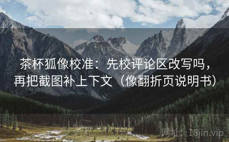 茶杯狐像校准：先校评论区改写吗，再把截图补上下文（像翻折页说明书）