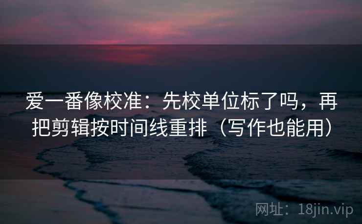 爱一番像校准：先校单位标了吗，再把剪辑按时间线重排（写作也能用）