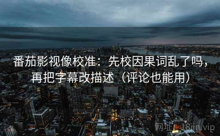 番茄影视像校准：先校因果词乱了吗，再把字幕改描述（评论也能用）