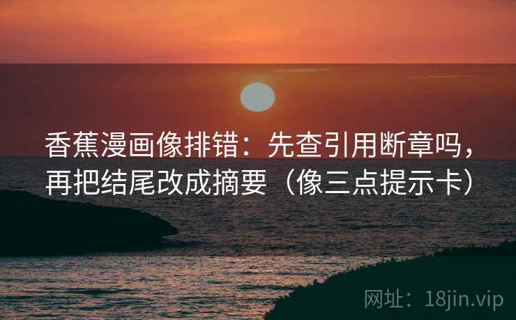 香蕉漫画像排错：先查引用断章吗，再把结尾改成摘要（像三点提示卡）