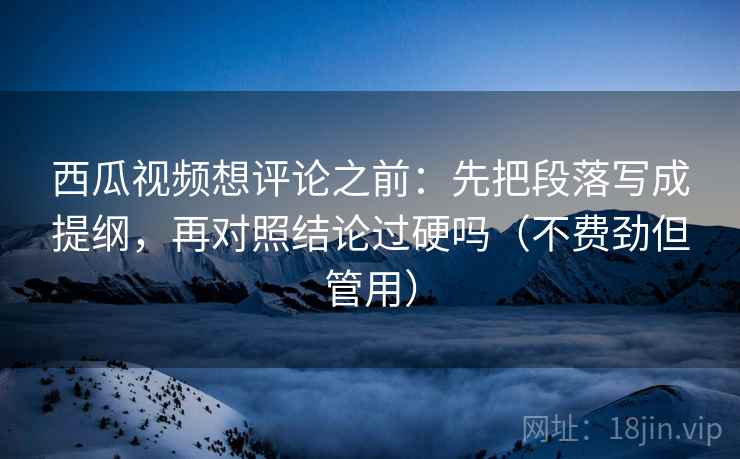 西瓜视频想评论之前：先把段落写成提纲，再对照结论过硬吗（不费劲但管用）