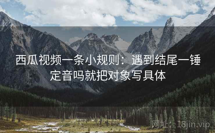 西瓜视频一条小规则：遇到结尾一锤定音吗就把对象写具体
