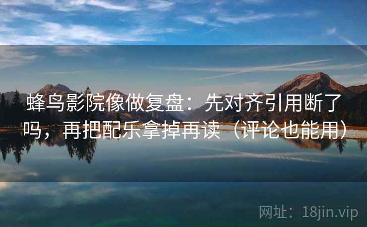 蜂鸟影院像做复盘：先对齐引用断了吗，再把配乐拿掉再读（评论也能用）