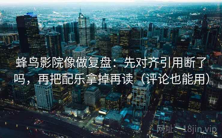 蜂鸟影院像做复盘：先对齐引用断了吗，再把配乐拿掉再读（评论也能用）