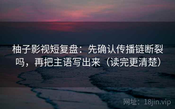 柚子影视短复盘：先确认传播链断裂吗，再把主语写出来（读完更清楚）