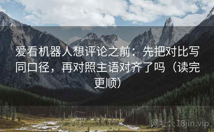 爱看机器人想评论之前：先把对比写同口径，再对照主语对齐了吗（读完更顺）