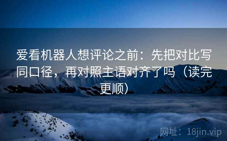 爱看机器人想评论之前：先把对比写同口径，再对照主语对齐了吗（读完更顺）