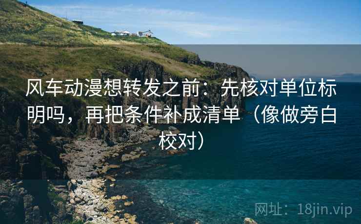 风车动漫想转发之前：先核对单位标明吗，再把条件补成清单（像做旁白校对）