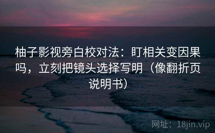 柚子影视旁白校对法：盯相关变因果吗，立刻把镜头选择写明（像翻折页说明书）