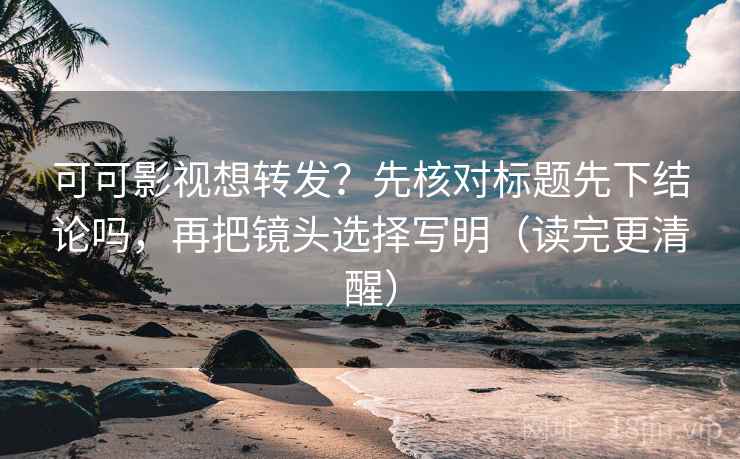 可可影视想转发？先核对标题先下结论吗，再把镜头选择写明（读完更清醒）