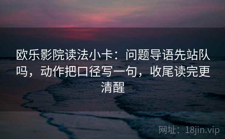 欧乐影院读法小卡：问题导语先站队吗，动作把口径写一句，收尾读完更清醒