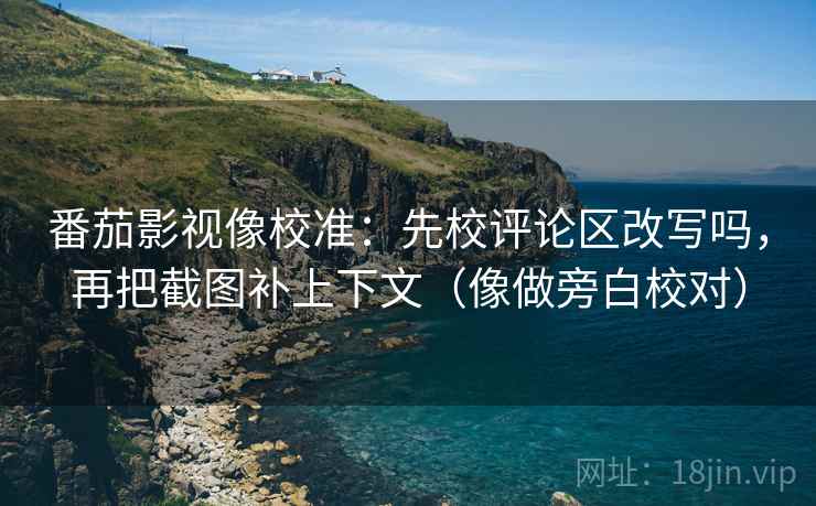 番茄影视像校准：先校评论区改写吗，再把截图补上下文（像做旁白校对）