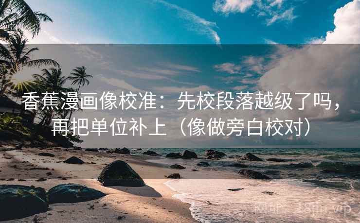 香蕉漫画像校准：先校段落越级了吗，再把单位补上（像做旁白校对）