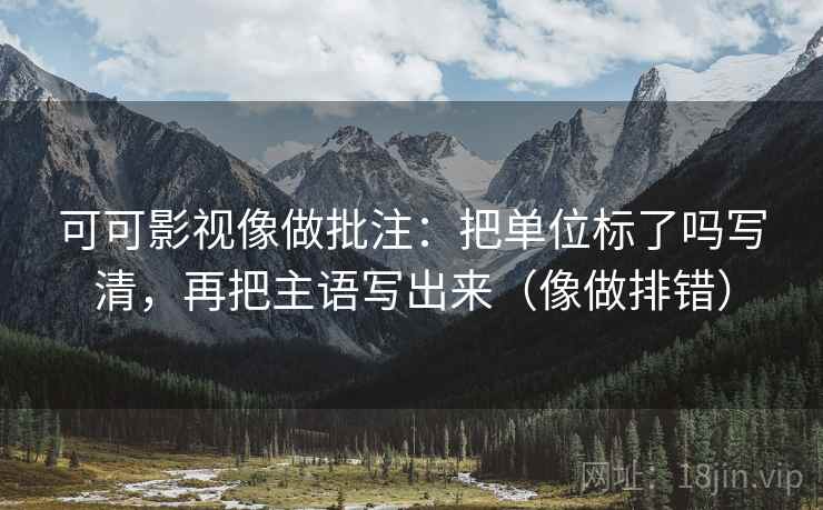 可可影视像做批注：把单位标了吗写清，再把主语写出来（像做排错）