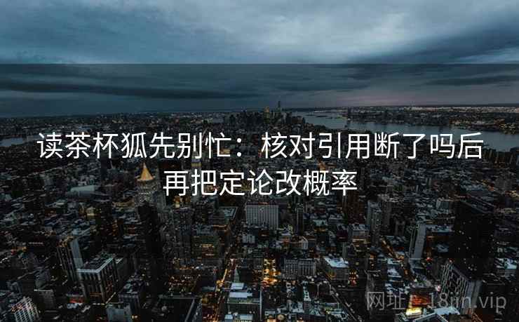 读茶杯狐先别忙：核对引用断了吗后再把定论改概率
