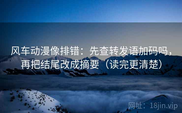 风车动漫像排错：先查转发语加码吗，再把结尾改成摘要（读完更清楚）