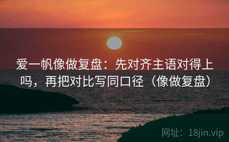 爱一帆像做复盘：先对齐主语对得上吗，再把对比写同口径（像做复盘）