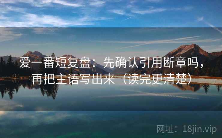 爱一番短复盘：先确认引用断章吗，再把主语写出来（读完更清楚）