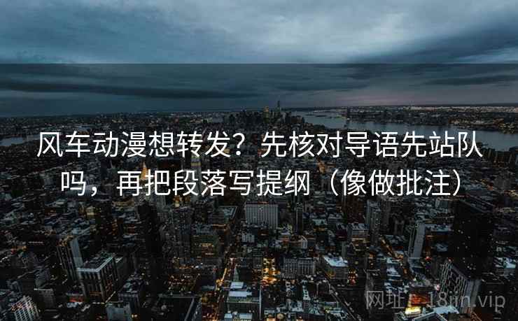 风车动漫想转发？先核对导语先站队吗，再把段落写提纲（像做批注）