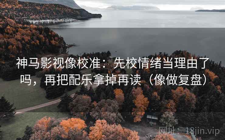 神马影视像校准:先校情绪当理由了吗,再把配乐拿掉再读(像做复盘) 神马影视像校准:先校情绪当理由了吗,再把配乐拿掉再读(像做复盘)