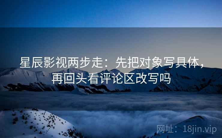 星辰影视两步走:先把对象写具体,再回头看评论区改写吗 星辰影视两步走:先把对象写具体,再回头看评论区改写吗